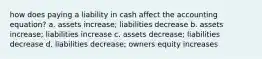 how does paying a liability in cash affect the accounting equation? a. assets increase; liabilities decrease b. assets increase; liabilities increase c. assets decrease; liabilities decrease d. liabilities decrease; owners equity increases