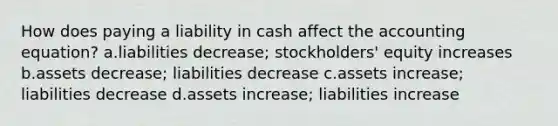 How does paying a liability in cash affect the accounting equation? a.liabilities decrease; stockholders' equity increases b.assets decrease; liabilities decrease c.assets increase; liabilities decrease d.assets increase; liabilities increase