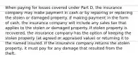 When paying for losses covered under Part D, the insurance company may make payment in cash or by repairing or replacing the stolen or damaged property. If making payment in the form of cash, the insurance company will include any sales tax that applies to the stolen or damaged property. If stolen property is recovered, the insurance company has the option of keeping the stolen property (at agreed or appraised value) or returning it to the named insured. If the insurance company returns the stolen property, it must pay for any damage that resulted from the theft.