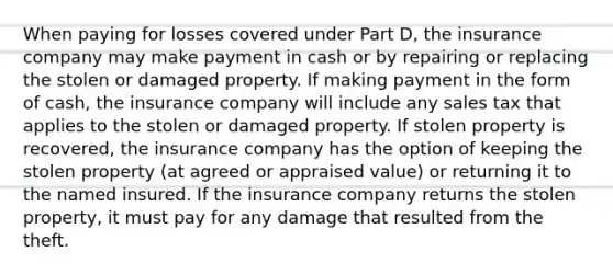 When paying for losses covered under Part D, the insurance company may make payment in cash or by repairing or replacing the stolen or damaged property. If making payment in the form of cash, the insurance company will include any sales tax that applies to the stolen or damaged property. If stolen property is recovered, the insurance company has the option of keeping the stolen property (at agreed or appraised value) or returning it to the named insured. If the insurance company returns the stolen property, it must pay for any damage that resulted from the theft.