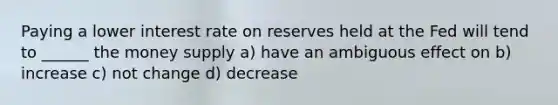 Paying a lower interest rate on reserves held at the Fed will tend to ______ the money supply a) have an ambiguous effect on b) increase c) not change d) decrease