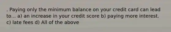 . Paying only the minimum balance on your credit card can lead to... a) an increase in your credit score b) paying more interest. c) late fees d) All of the above