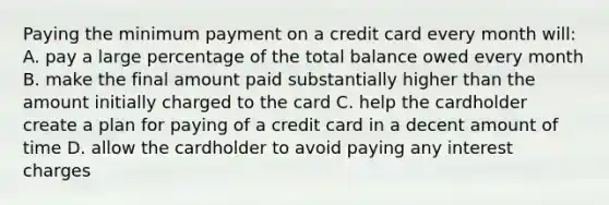 Paying the minimum payment on a credit card every month will: A. pay a large percentage of the total balance owed every month B. make the final amount paid substantially higher than the amount initially charged to the card C. help the cardholder create a plan for paying of a credit card in a decent amount of time D. allow the cardholder to avoid paying any interest charges