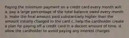 Paying the minimum payment on a credit card every month will: a. pay a large percentage of the total balance owed every month b. make the final amount paid substantially higher than the amount initially charged to the card c. help the cardholder create a plan for paying off a credit card in a decent amount of time. d. allow the cardholder to avoid paying any interest charges