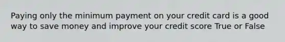 Paying only the minimum payment on your credit card is a good way to save money and improve your credit score True or False