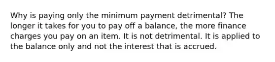 Why is paying only the minimum payment detrimental? The longer it takes for you to pay off a balance, the more finance charges you pay on an item. It is not detrimental. It is applied to the balance only and not the interest that is accrued.