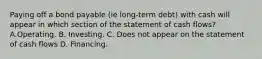 Paying off a bond payable (ie long-term debt) with cash will appear in which section of the statement of cash flows? A.Operating. B. Investing. C. Does not appear on the statement of cash flows D. Financing.