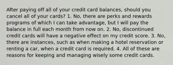 After paying off all of your credit card balances, should you cancel all of your cards? 1. No, there are perks and rewards programs of which I can take advantage, but I will pay the balance in full each month from now on. 2. No, discontinued credit cards will have a negative effect on my credit score. 3. No, there are instances, such as when making a hotel reservation or renting a car, when a credit card is required. 4. All of these are reasons for keeping and managing wisely some credit cards.