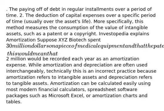 . The paying off of debt in regular installments over a period of time. 2. The deduction of capital expenses over a specific period of time (usually over the asset's life). More specifically, this method measures the consumption of the value of intangible assets, such as a patent or a copyright. Investopedia explains Amortization Suppose XYZ Biotech spent 30 million dollars on a piece of medical equipment and that the patent on the equipment lasts 15 years, this would mean that2 million would be recorded each year as an amortization expense. While amortization and depreciation are often used interchangeably, technically this is an incorrect practice because amortization refers to intangible assets and depreciation refers to tangible assets. Amortization can be calculated easily using most modern financial calculators, spreadsheet software packages such as Microsoft Excel, or amortization charts and tables.