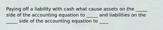 Paying off a liability with cash what cause assets on the _____ side of the accounting equation to _____ and liabilities on the _____ side of the accounting equation to ____