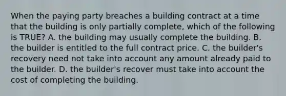 When the paying party breaches a building contract at a time that the building is only partially complete, which of the following is TRUE? A. the building may usually complete the building. B. the builder is entitled to the full contract price. C. the builder's recovery need not take into account any amount already paid to the builder. D. the builder's recover must take into account the cost of completing the building.