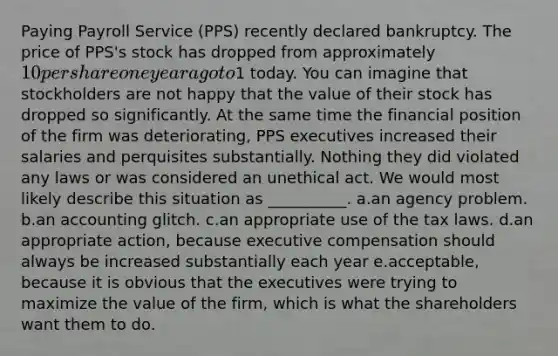 Paying Payroll Service (PPS) recently declared bankruptcy. The price of PPS's stock has dropped from approximately 10 per share one year ago to1 today. You can imagine that stockholders are not happy that the value of their stock has dropped so significantly. At the same time the financial position of the firm was deteriorating, PPS executives increased their salaries and perquisites substantially. Nothing they did violated any laws or was considered an unethical act. We would most likely describe this situation as __________. a.an agency problem. b.an accounting glitch. c.an appropriate use of the tax laws. d.an appropriate action, because executive compensation should always be increased substantially each year e.acceptable, because it is obvious that the executives were trying to maximize the value of the firm, which is what the shareholders want them to do.