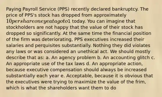 Paying Payroll Service (PPS) recently declared bankruptcy. The price of PPS's stock has dropped from approximately 10 per share one yeat ago to1 today. You can imagine that stockholders are not happy that the value of their stock has dropped so significantly. At the same time the financial position of the firm was deteriorating, PPS executives increased their salaries and perquisites substantially. Nothing they did violates any laws or was considered an unethical act. We should mostly describe that as: a. An agency problem b. An accounting glitch c. An appropriate use of the tax laws d. An appropriate action, because executive compensation should always be increased substantially each year e. Acceptable, because it is obvious that the executives were trying to maximize the value of the frim, which is what the shareholders want them to do