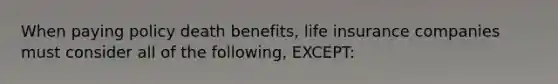 When paying policy death benefits, life insurance companies must consider all of the following, EXCEPT: