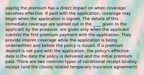 paying the premium has a direct impact on when coverage becomes effective. If paid with the application, coverage may begin when the application is signed. The details of this immediate coverage are spelled out in the ____ given to the applicant by the producer. are given only when the applicant submits the first premium payment with the application. They provide interim coverage while the application is being underwritten and before the policy is issued. If a premium deposit is not paid with the application, the policy's effective date is the date the policy is delivered and the initial premium paid. There are two common types of conditional receipt binding receipt (and the closely related temporary insurance agreement)