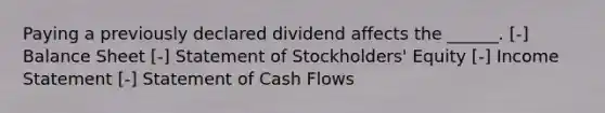 Paying a previously declared dividend affects the ______. [-] Balance Sheet [-] Statement of Stockholders' Equity [-] <a href='https://www.questionai.com/knowledge/kCPMsnOwdm-income-statement' class='anchor-knowledge'>income statement</a> [-] Statement of Cash Flows