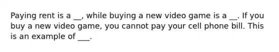 Paying rent is a __, while buying a new video game is a __. If you buy a new video game, you cannot pay your cell phone bill. This is an example of ___.