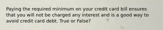 Paying the required minimum on your credit card bill ensures that you will not be charged any interest and is a good way to avoid credit card debt. True or False?