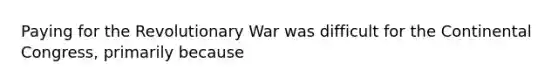 Paying for the Revolutionary War was difficult for the Continental Congress, primarily because