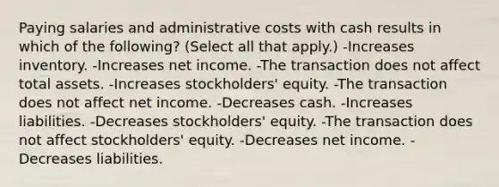 Paying salaries and administrative costs with cash results in which of the following? (Select all that apply.) -Increases inventory. -Increases net income. -The transaction does not affect total assets. -Increases stockholders' equity. -The transaction does not affect net income. -Decreases cash. -Increases liabilities. -Decreases stockholders' equity. -The transaction does not affect stockholders' equity. -Decreases net income. -Decreases liabilities.