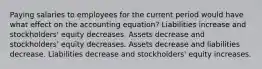 Paying salaries to employees for the current period would have what effect on the accounting equation? Liabilities increase and stockholders' equity decreases. Assets decrease and stockholders' equity decreases. Assets decrease and liabilities decrease. Liabilities decrease and stockholders' equity increases.