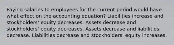 Paying salaries to employees for the current period would have what effect on the accounting equation? Liabilities increase and stockholders' equity decreases. Assets decrease and stockholders' equity decreases. Assets decrease and liabilities decrease. Liabilities decrease and stockholders' equity increases.