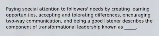 Paying special attention to followers' needs by creating learning opportunities, accepting and tolerating differences, encouraging two-way communication, and being a good listener describes the component of transformational leadership known as _____.