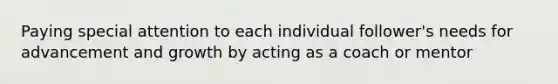 Paying special attention to each individual follower's needs for advancement and growth by acting as a coach or mentor