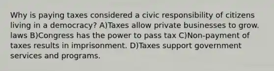 Why is paying taxes considered a civic responsibility of citizens living in a democracy? A)Taxes allow private businesses to grow. laws B)Congress has the power to pass tax C)Non-payment of taxes results in imprisonment. D)Taxes support government services and programs.