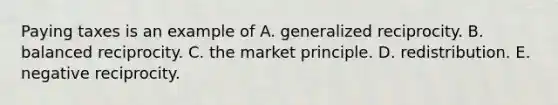 Paying taxes is an example of A. generalized reciprocity. B. balanced reciprocity. C. the market principle. D. redistribution. E. negative reciprocity.