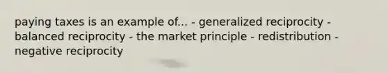 paying taxes is an example of... - generalized reciprocity - balanced reciprocity - the market principle - redistribution - negative reciprocity