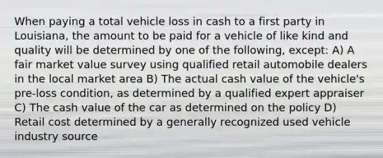 When paying a total vehicle loss in cash to a first party in Louisiana, the amount to be paid for a vehicle of like kind and quality will be determined by one of the following, except: A) A fair market value survey using qualified retail automobile dealers in the local market area B) The actual cash value of the vehicle's pre-loss condition, as determined by a qualified expert appraiser C) The cash value of the car as determined on the policy D) Retail cost determined by a generally recognized used vehicle industry source