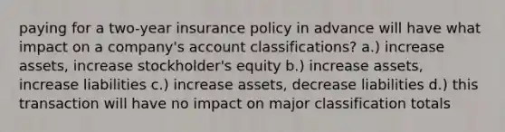 paying for a two-year insurance policy in advance will have what impact on a company's account classifications? a.) increase assets, increase stockholder's equity b.) increase assets, increase liabilities c.) increase assets, decrease liabilities d.) this transaction will have no impact on major classification totals