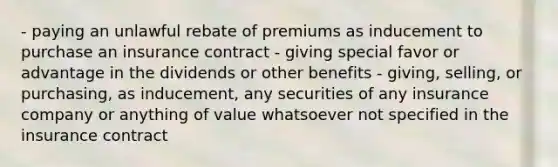 - paying an unlawful rebate of premiums as inducement to purchase an insurance contract - giving special favor or advantage in the dividends or other benefits - giving, selling, or purchasing, as inducement, any securities of any insurance company or anything of value whatsoever not specified in the insurance contract