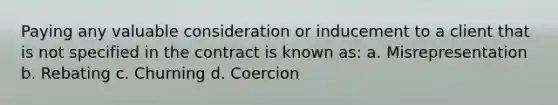 Paying any valuable consideration or inducement to a client that is not specified in the contract is known as: a. Misrepresentation b. Rebating c. Churning d. Coercion