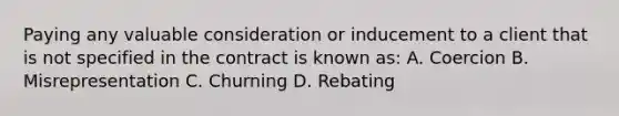 Paying any valuable consideration or inducement to a client that is not specified in the contract is known as: A. Coercion B. Misrepresentation C. Churning D. Rebating