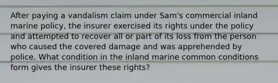 After paying a vandalism claim under Sam's commercial inland marine policy, the insurer exercised its rights under the policy and attempted to recover all or part of its loss from the person who caused the covered damage and was apprehended by police. What condition in the inland marine common conditions form gives the insurer these rights?