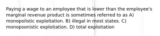 Paying a wage to an employee that is lower than the employee's marginal revenue product is sometimes referred to as A) monopolistic exploitation. B) illegal in most states. C) monopsonistic exploitation. D) total exploitation