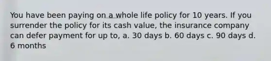 You have been paying on a whole life policy for 10 years. If you surrender the policy for its cash value, the insurance company can defer payment for up to, a. 30 days b. 60 days c. 90 days d. 6 months