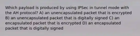 Which payload is produced by using IPSec in tunnel mode with the AH protocol? A) an unencapsulated packet that is encrypted B) an unencapsulated packet that is digitally signed C) an encapsulated packet that is encrypted D) an encapsulated packet that is digitally signed