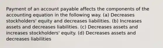 Payment of an account payable affects the components of the accounting equation in the following way. (a) Decreases stockholders' equity and decreases liabilities. (b) Increases assets and decreases liabilities. (c) Decreases assets and increases stockholders' equity. (d) Decreases assets and decreases liabilities