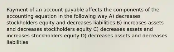 Payment of an account payable affects the components of the accounting equation in the following way A) decreases stockholders equity and decreases liabilities B) increases assets and decreases stockholders equity C) decreases assets and increases stockholders equity D) decreases assets and decreases liabilities