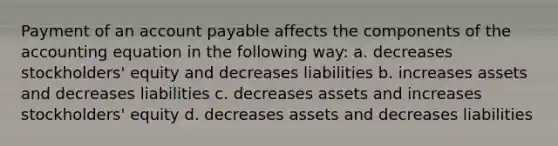 Payment of an account payable affects the components of <a href='https://www.questionai.com/knowledge/k7UJ6J5ODQ-the-accounting-equation' class='anchor-knowledge'>the accounting equation</a> in the following way: a. decreases stockholders' equity and decreases liabilities b. increases assets and decreases liabilities c. decreases assets and increases stockholders' equity d. decreases assets and decreases liabilities