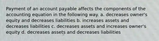 Payment of an account payable affects the components of <a href='https://www.questionai.com/knowledge/k7UJ6J5ODQ-the-accounting-equation' class='anchor-knowledge'>the accounting equation</a> in the following way. a. decreases owner's equity and decreases liabilities b. increases assets and decreases liabilities c. decreases assets and increases owner's equity d. decreases assets and decreases liabilities