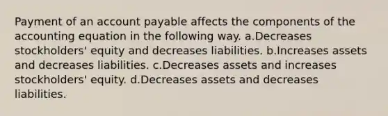 Payment of an account payable affects the components of the accounting equation in the following way. a.Decreases stockholders' equity and decreases liabilities. b.Increases assets and decreases liabilities. c.Decreases assets and increases stockholders' equity. d.Decreases assets and decreases liabilities.