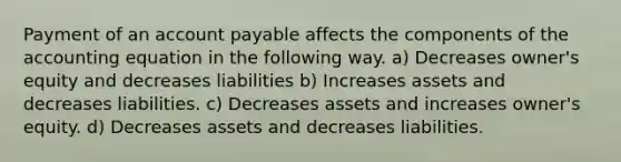 Payment of an account payable affects the components of the accounting equation in the following way. a) Decreases owner's equity and decreases liabilities b) Increases assets and decreases liabilities. c) Decreases assets and increases owner's equity. d) Decreases assets and decreases liabilities.