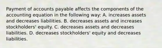 Payment of accounts payable affects the components of the accounting equation in the following way: A. increases assets and decreases liabilities. B. decreases assets and increases stockholders' equity. C. decreases assets and decreases liabilities. D. decreases stockholders' equity and decreases liabilities.