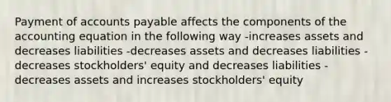 Payment of <a href='https://www.questionai.com/knowledge/kWc3IVgYEK-accounts-payable' class='anchor-knowledge'>accounts payable</a> affects the components of <a href='https://www.questionai.com/knowledge/k7UJ6J5ODQ-the-accounting-equation' class='anchor-knowledge'>the accounting equation</a> in the following way -increases assets and decreases liabilities -decreases assets and decreases liabilities -decreases stockholders' equity and decreases liabilities -decreases assets and increases stockholders' equity