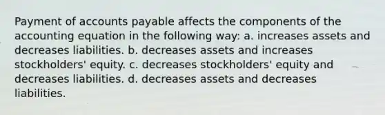 Payment of accounts payable affects the components of the accounting equation in the following way: a. increases assets and decreases liabilities. b. decreases assets and increases stockholders' equity. c. decreases stockholders' equity and decreases liabilities. d. decreases assets and decreases liabilities.