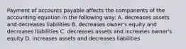 Payment of accounts payable affects the components of the accounting equation in the following way: A. decreases assets and decreases liabilities B. decreases owner's equity and decreases liabilities C. decreases assets and increases owner's equity D. increases assets and decreases liabilities